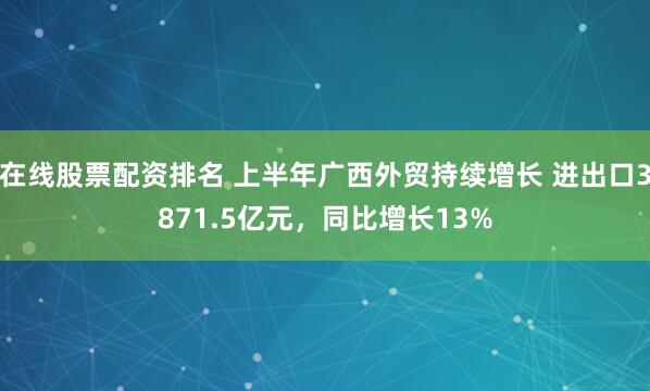 在线股票配资排名 上半年广西外贸持续增长 进出口3871.5亿元，同比增长13%