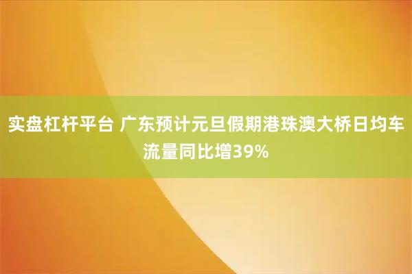 实盘杠杆平台 广东预计元旦假期港珠澳大桥日均车流量同比增39%