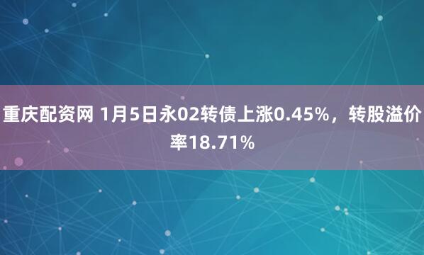 重庆配资网 1月5日永02转债上涨0.45%，转股溢价率18.71%