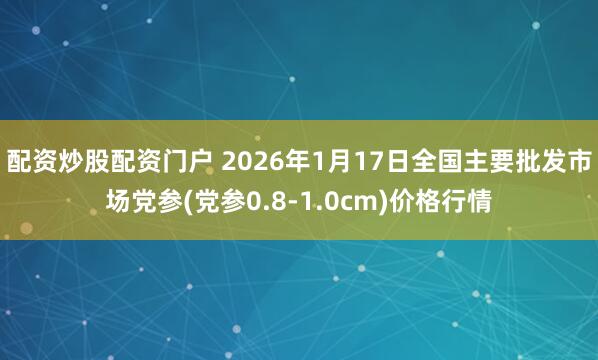 配资炒股配资门户 2026年1月17日全国主要批发市场党参(党参0.8-1.0cm)价格行情