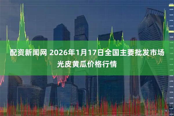 配资新闻网 2026年1月17日全国主要批发市场光皮黄瓜价格行情
