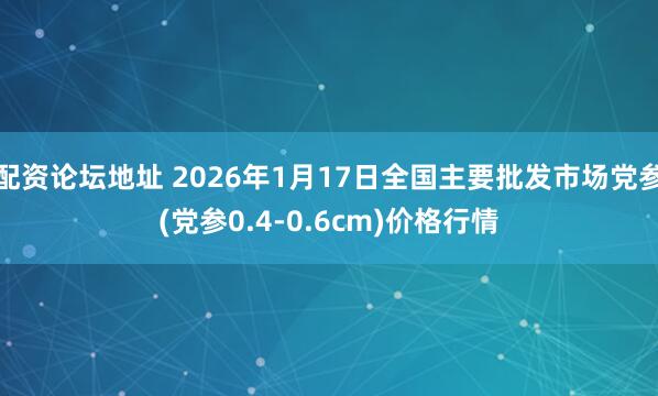 配资论坛地址 2026年1月17日全国主要批发市场党参(党参0.4-0.6cm)价格行情